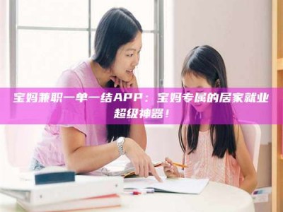 山南宝妈兼职一单一结APP：宝妈专属的居家就业超级神器！